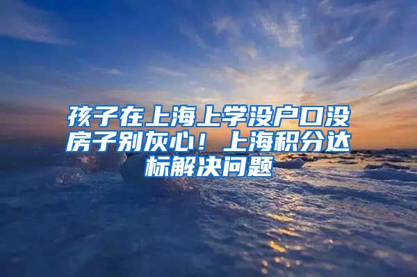 孩子在上海上学没户口没房子别灰心！上海积分达标解决问题