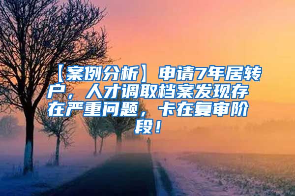 【案例分析】申请7年居转户，人才调取档案发现存在严重问题，卡在复审阶段！