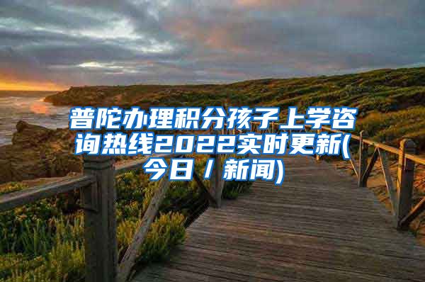 普陀办理积分孩子上学咨询热线2022实时更新(今日／新闻)