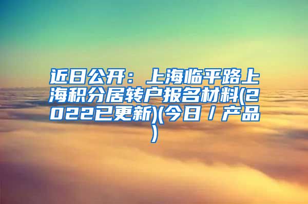 近日公开：上海临平路上海积分居转户报名材料(2022已更新)(今日／产品)