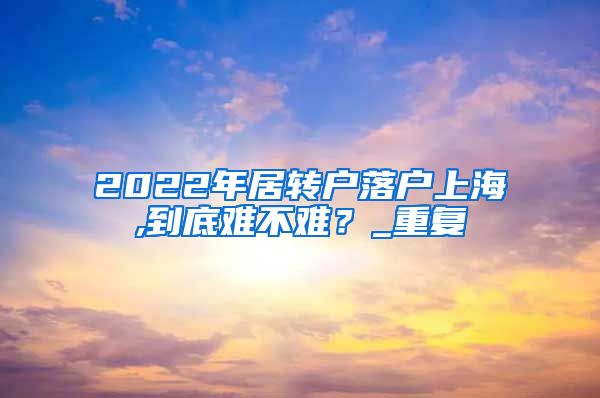 2022年居转户落户上海,到底难不难？_重复