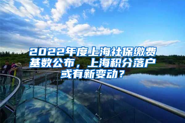 2022年度上海社保缴费基数公布，上海积分落户或有新变动？