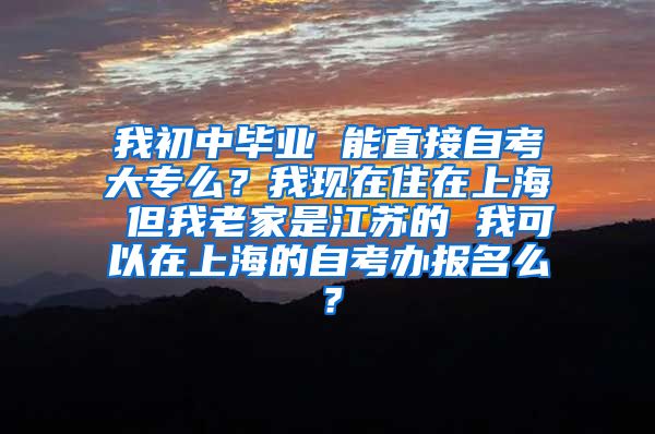 我初中毕业 能直接自考大专么？我现在住在上海 但我老家是江苏的 我可以在上海的自考办报名么？