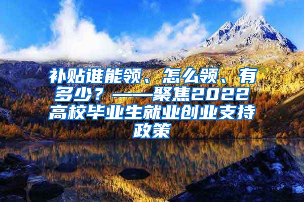 补贴谁能领、怎么领、有多少？——聚焦2022高校毕业生就业创业支持政策