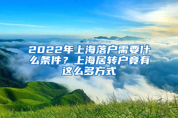 2022年上海落户需要什么条件？上海居转户竟有这么多方式