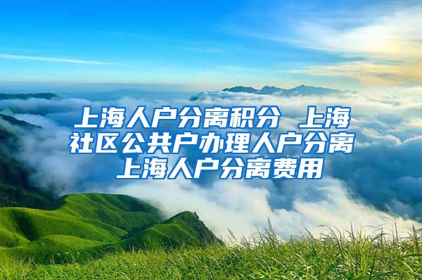 上海人户分离积分 上海社区公共户办理人户分离 上海人户分离费用