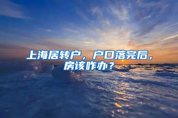 上海居转户，户口落完后，房该咋办？