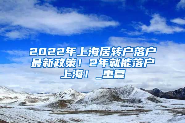 2022年上海居转户落户最新政策！2年就能落户上海！_重复