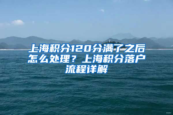 上海积分120分满了之后怎么处理？上海积分落户流程详解