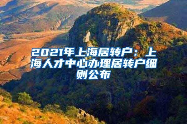 2021年上海居转户：上海人才中心办理居转户细则公布