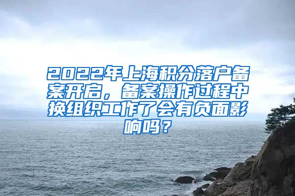 2022年上海积分落户备案开启，备案操作过程中换组织工作了会有负面影响吗？