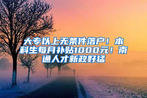 大专以上无条件落户！本科生每月补贴1000元！南通人才新政好猛