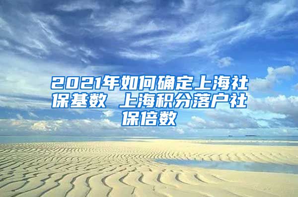 2021年如何确定上海社保基数 上海积分落户社保倍数