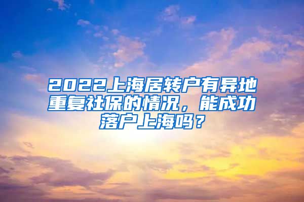 2022上海居转户有异地重复社保的情况，能成功落户上海吗？