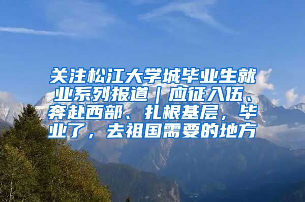 关注松江大学城毕业生就业系列报道｜应征入伍、奔赴西部、扎根基层，毕业了，去祖国需要的地方