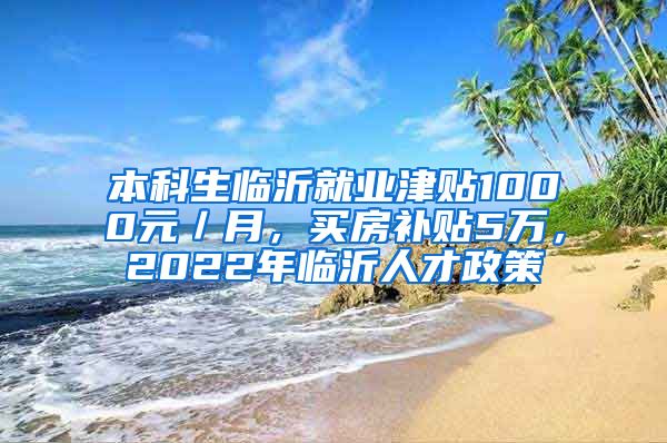 本科生临沂就业津贴1000元／月，买房补贴5万，2022年临沂人才政策