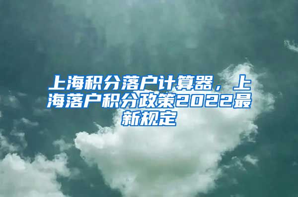 上海积分落户计算器，上海落户积分政策2022最新规定