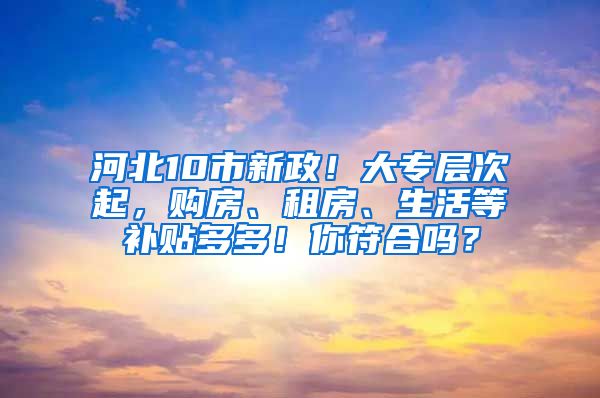 河北10市新政！大专层次起，购房、租房、生活等补贴多多！你符合吗？