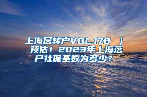 上海居转户VOL.178 ｜ 预估！2023年上海落户社保基数为多少？