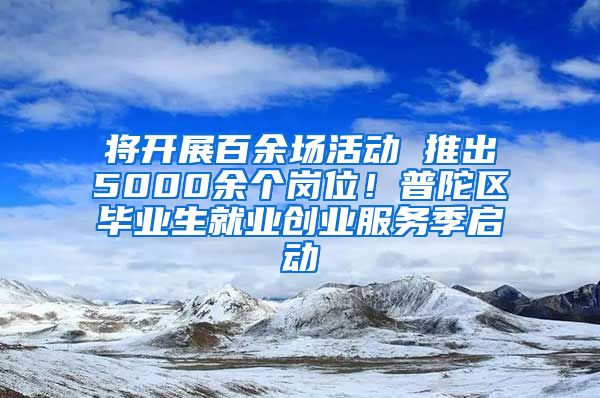 将开展百余场活动 推出5000余个岗位！普陀区毕业生就业创业服务季启动