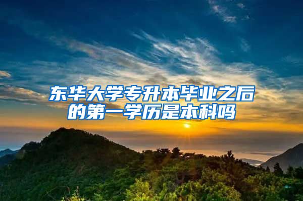 东华大学专升本毕业之后的第一学历是本科吗