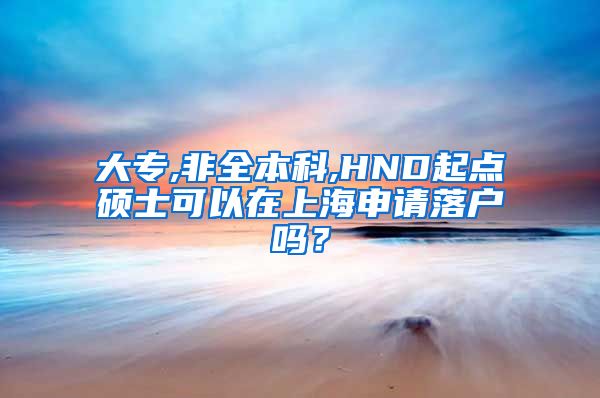 大专,非全本科,HND起点硕士可以在上海申请落户吗？