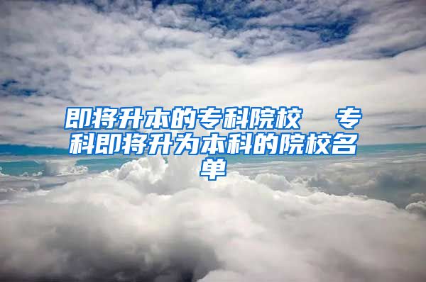 即将升本的专科院校  专科即将升为本科的院校名单