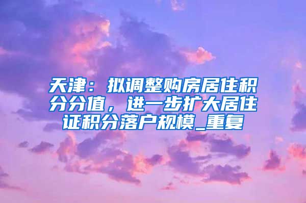 天津：拟调整购房居住积分分值，进一步扩大居住证积分落户规模_重复