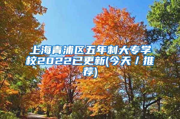 上海青浦区五年制大专学校2022已更新(今天／推荐)