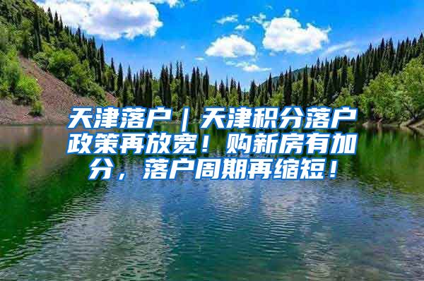 天津落户｜天津积分落户政策再放宽！购新房有加分，落户周期再缩短！