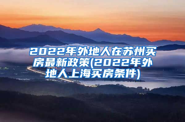 2022年外地人在苏州买房最新政策(2022年外地人上海买房条件)