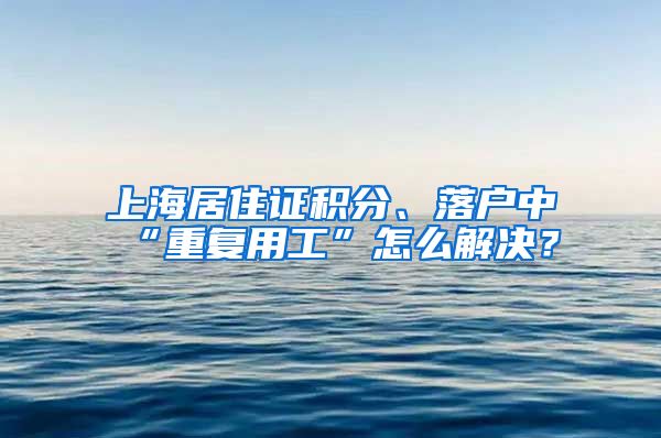 上海居住证积分、落户中“重复用工”怎么解决？