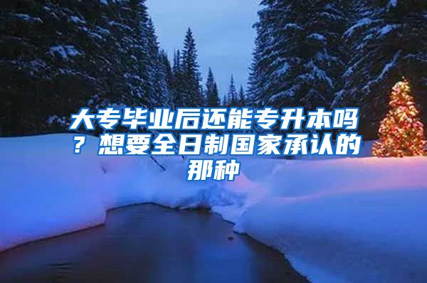 大专毕业后还能专升本吗？想要全日制国家承认的那种