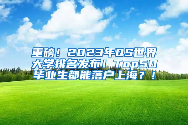 重磅！2023年QS世界大学排名发布！Top50毕业生都能落户上海？！