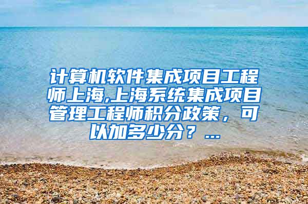 计算机软件集成项目工程师上海,上海系统集成项目管理工程师积分政策，可以加多少分？...