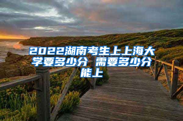 2022湖南考生上上海大学要多少分 需要多少分能上