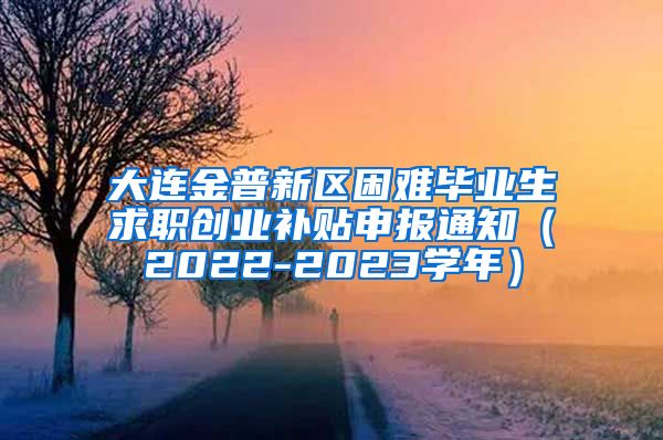 大连金普新区困难毕业生求职创业补贴申报通知（2022-2023学年）