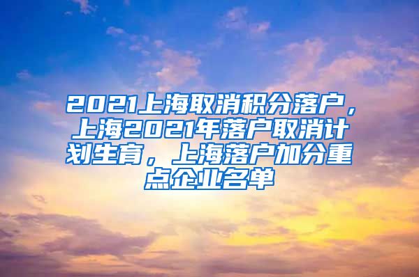 2021上海取消积分落户，上海2021年落户取消计划生育，上海落户加分重点企业名单