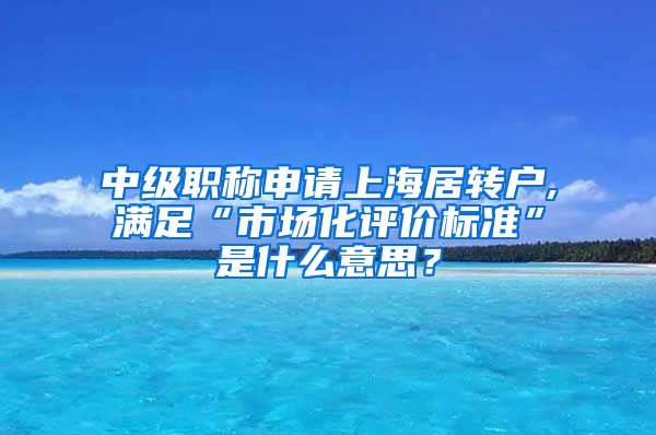 中级职称申请上海居转户,满足“市场化评价标准”是什么意思？