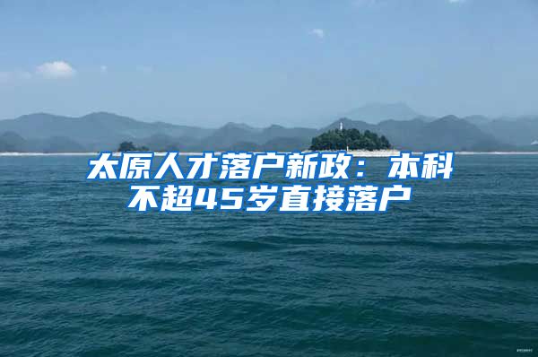 太原人才落户新政：本科不超45岁直接落户