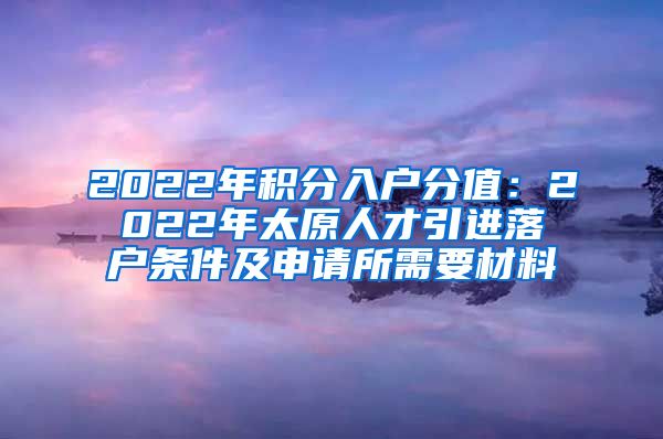 2022年积分入户分值：2022年太原人才引进落户条件及申请所需要材料