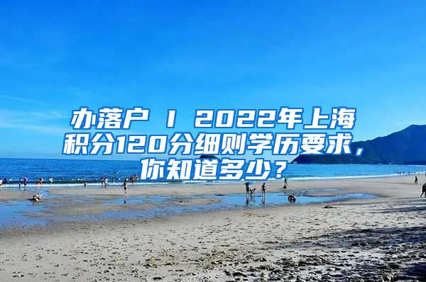 办落户 I 2022年上海积分120分细则学历要求，你知道多少？