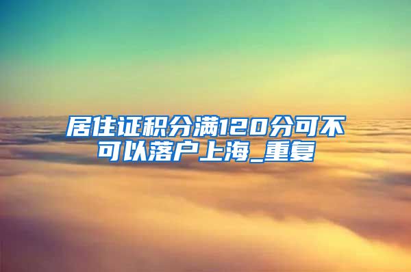 居住证积分满120分可不可以落户上海_重复