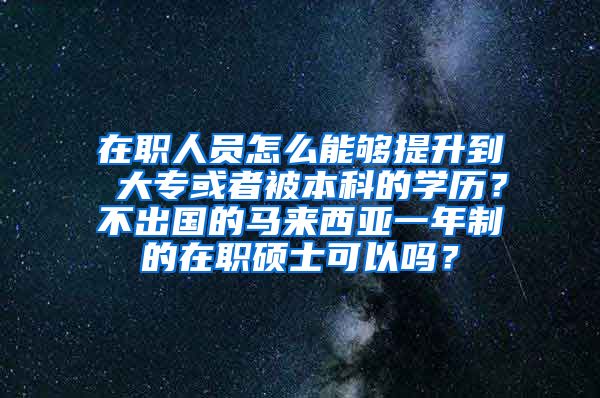 在职人员怎么能够提升到 大专或者被本科的学历？不出国的马来西亚一年制的在职硕士可以吗？