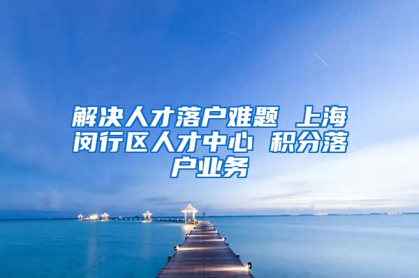 解决人才落户难题 上海闵行区人才中心 积分落户业务