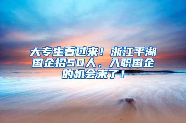 大专生看过来！浙江平湖国企招50人，入职国企的机会来了！