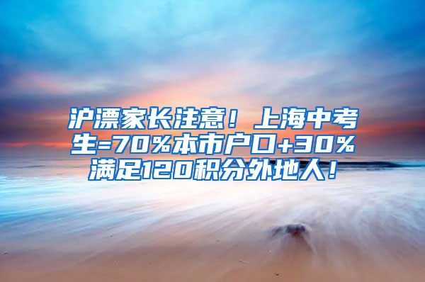 沪漂家长注意！上海中考生=70%本市户口+30%满足120积分外地人！