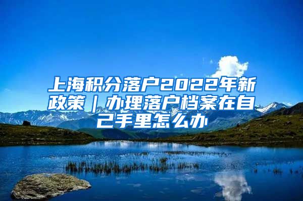 上海积分落户2022年新政策｜办理落户档案在自己手里怎么办