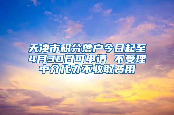 天津市积分落户今日起至4月30日可申请 不受理中介代办不收取费用