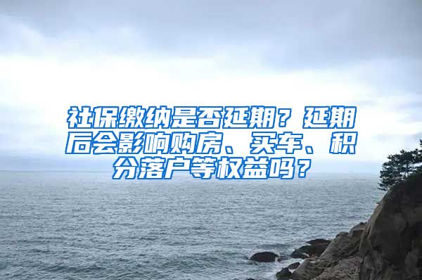 社保缴纳是否延期？延期后会影响购房、买车、积分落户等权益吗？